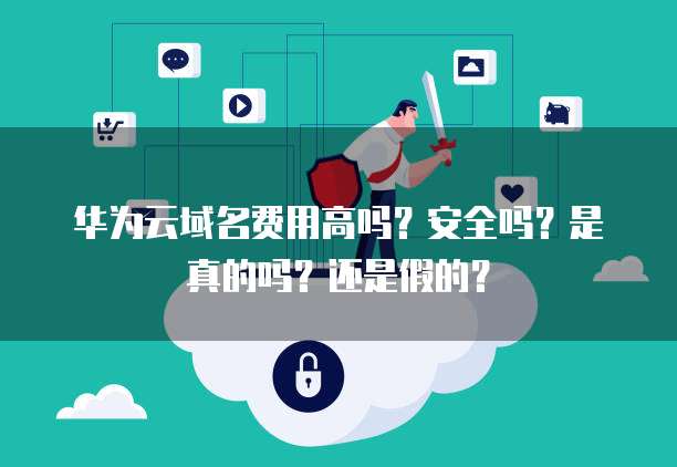 华为云域名费用高吗?安全吗?是真的吗?还是假的?