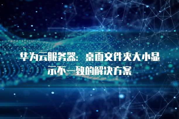 华为云服务器:桌面文件夹大小显示不一致的解决方案
