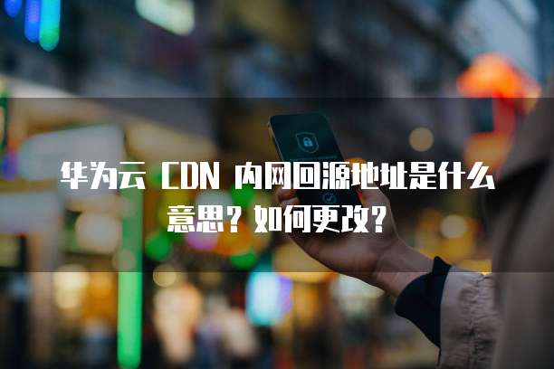 华为云 CDN 内网回源地址是什么意思?如何更改?