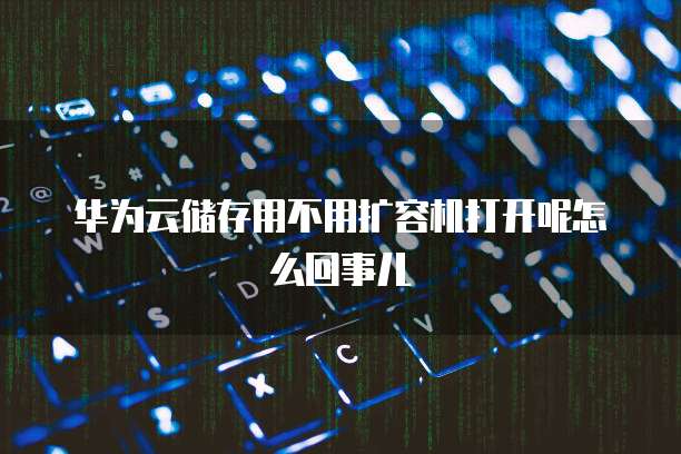 华为云储存用不用扩容机打开呢怎么回事儿