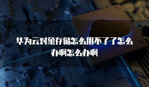 华为云对象存储怎么用不了了怎么办啊怎么办啊