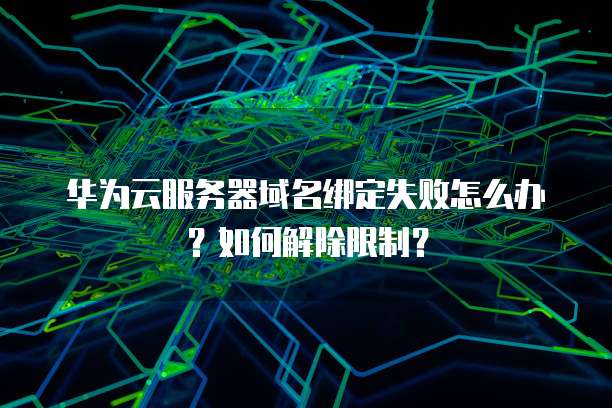 华为云服务器域名绑定失败怎么办?如何解除限制?