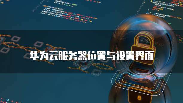 华为云服务器位置与设置界面