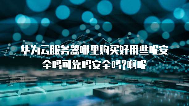 华为云服务器哪里购买好用些呢安全吗可靠吗安全吗?啊呢