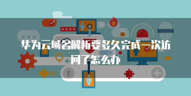 华为云域名解析要多久完成一次访问了怎么办