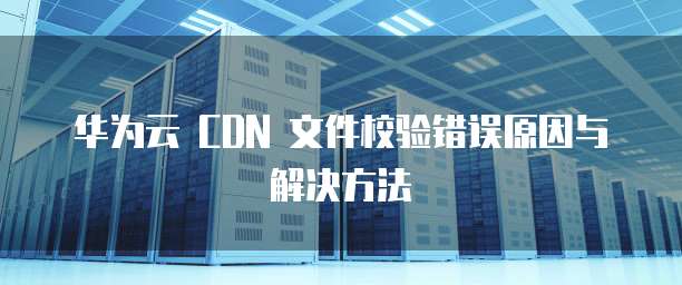 华为云 CDN 文件校验错误原因与解决方法