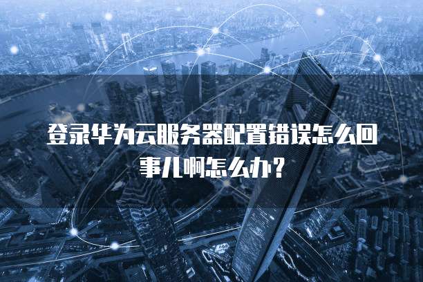 登录华为云服务器配置错误怎么回事儿啊怎么办?