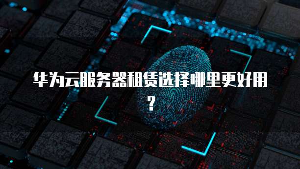 华为云服务器租赁选择哪里更好用？