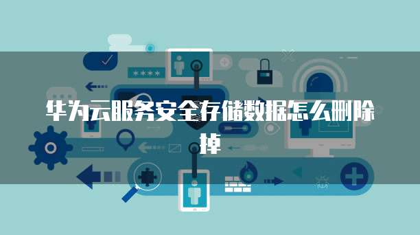 华为云服务安全存储数据怎么删除掉