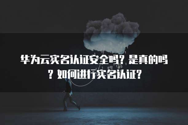 华为云实名认证安全吗?是真的吗?如何进行实名认证?