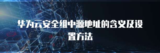 华为云安全组中源地址的含义及设置方法