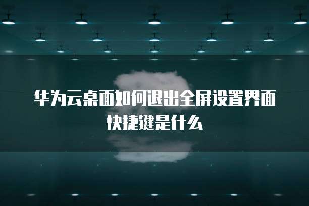 华为云桌面如何退出全屏设置界面快捷键是什么