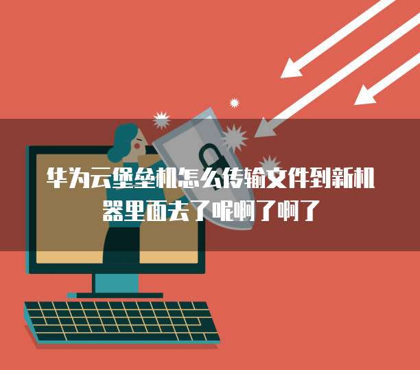 华为云堡垒机怎么传输文件到新机器里面去了呢啊了啊了