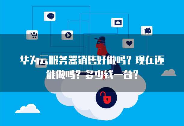 华为云服务器销售好做吗?现在还能做吗?多少钱一台?