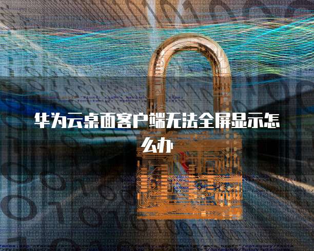华为云桌面客户端无法全屏显示怎么办