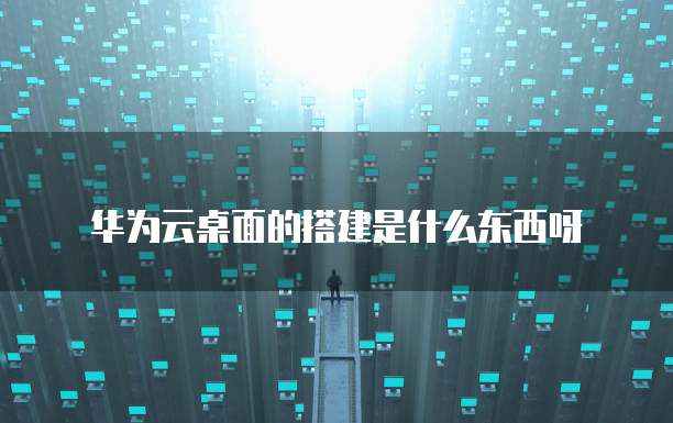 华为云桌面的搭建是什么东西呀
