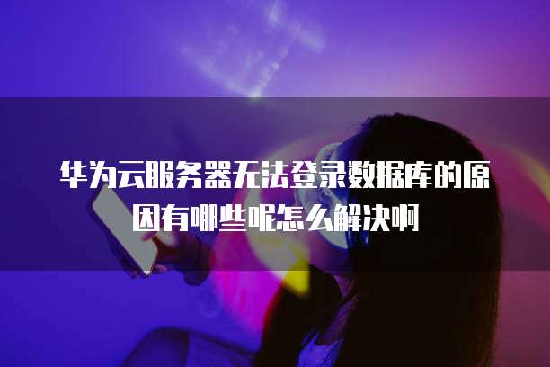 华为云服务器无法登录数据库的原因有哪些呢怎么解决啊
