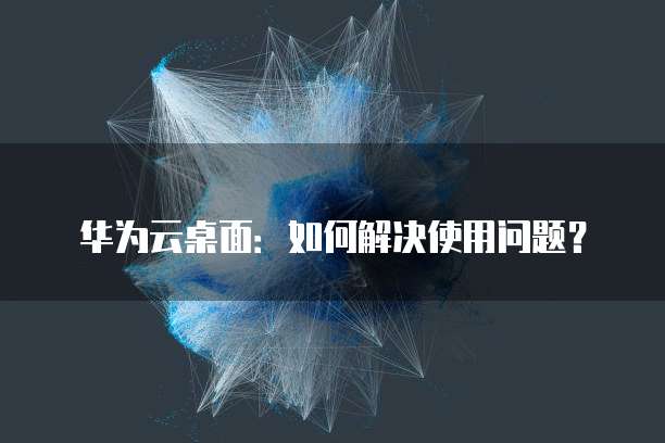 华为云桌面:如何解决使用问题?