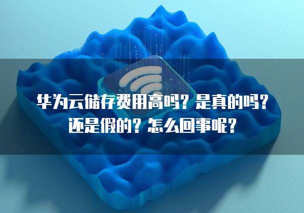 华为云储存费用高吗?是真的吗?还是假的?怎么回事呢?