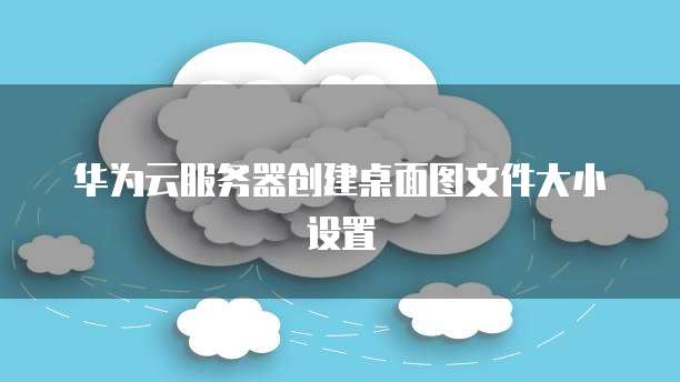 华为云服务器创建桌面图文件大小设置