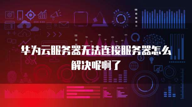 华为云服务器无法连接服务器怎么解决呢啊了