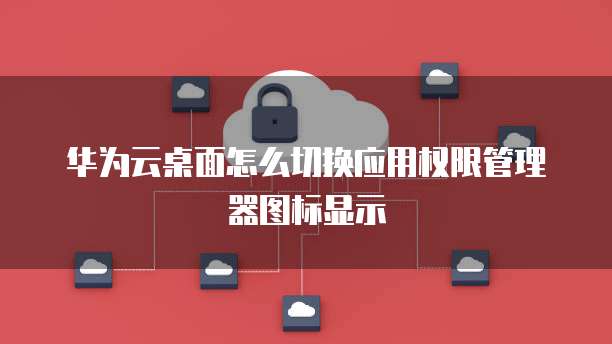 华为云桌面怎么切换应用权限管理器图标显示