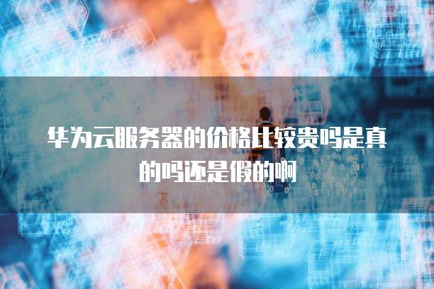 华为云服务器的价格比较贵吗是真的吗还是假的啊