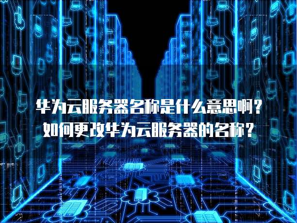 华为云服务器名称是什么意思啊?如何更改华为云服务器的名称?