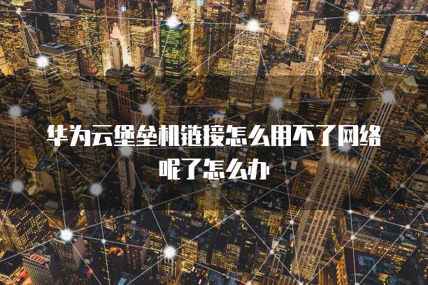 华为云堡垒机链接怎么用不了网络呢了怎么办