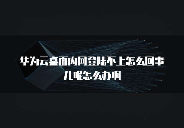 华为云桌面内网登陆不上怎么回事儿呢怎么办啊