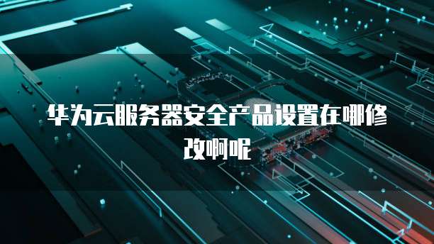 华为云服务器安全产品设置在哪修改啊呢