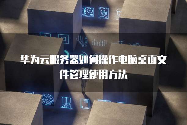 华为云服务器如何操作电脑桌面文件管理使用方法