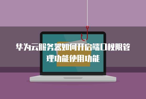 华为云服务器如何开启端口权限管理功能使用功能