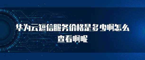 华为云短信服务价格是多少啊怎么查看啊呢