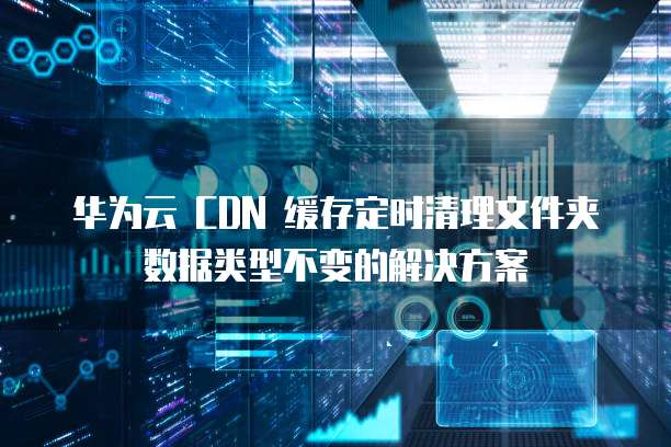 华为云 CDN 缓存定时清理文件夹数据类型不变的解决方案