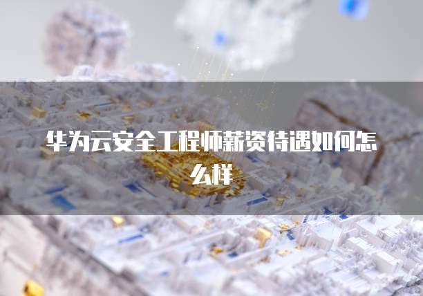华为云安全工程师薪资待遇如何怎么样