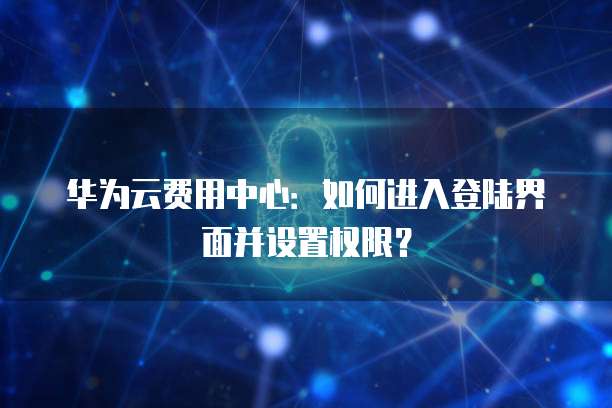 华为云费用中心:如何进入登陆界面并设置权限?