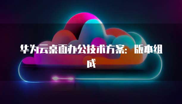 华为云桌面办公技术方案:版本组成