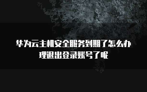 华为云主机安全服务到期了怎么办理退出登录账号了呢