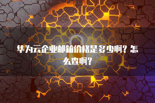 华为云企业邮箱价格是多少啊?怎么查啊?