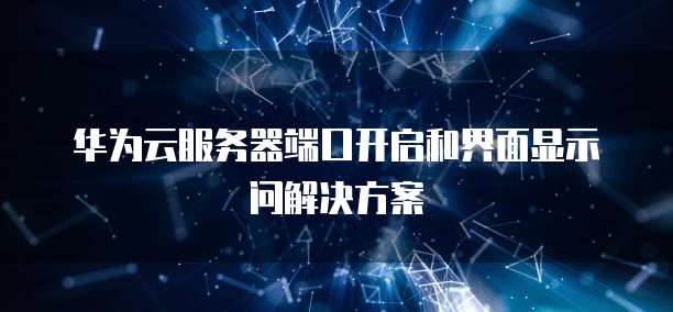 华为云服务器端口开启和界面显示问解决方案