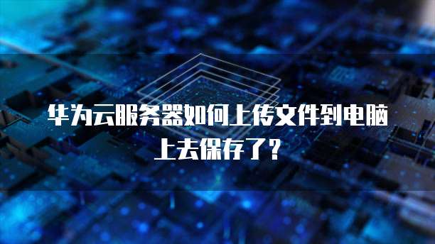 华为云服务器如何上传文件到电脑上去保存了？