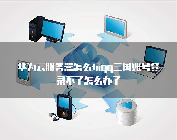 华为云服务器怎么玩qq三国账号登录不了怎么办了