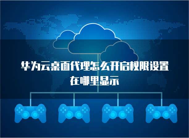 华为云桌面代理怎么开启权限设置在哪里显示
