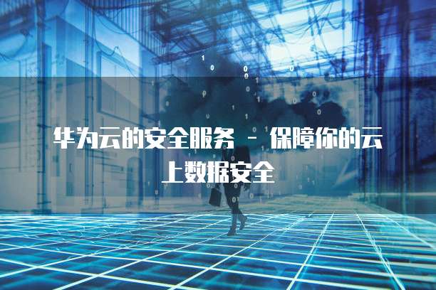 华为云的安全服务 - 保障你的云上数据安全