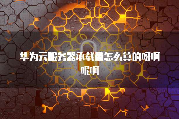 华为云服务器承载量怎么算的呀啊呢啊