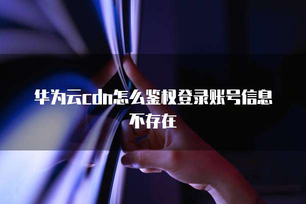 华为云cdn怎么鉴权登录账号信息不存在