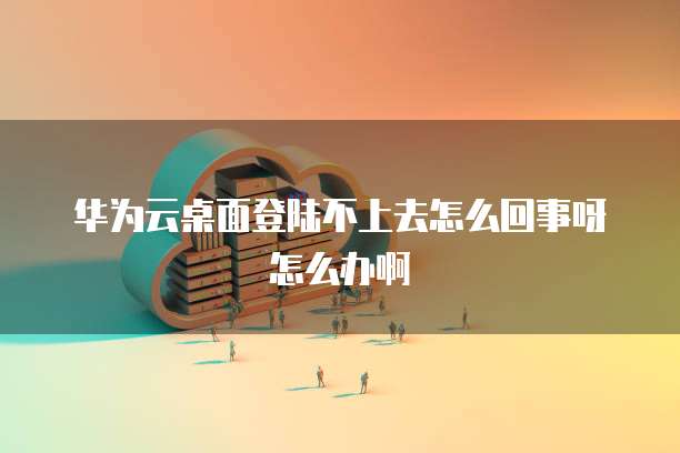 华为云桌面登陆不上去怎么回事呀怎么办啊