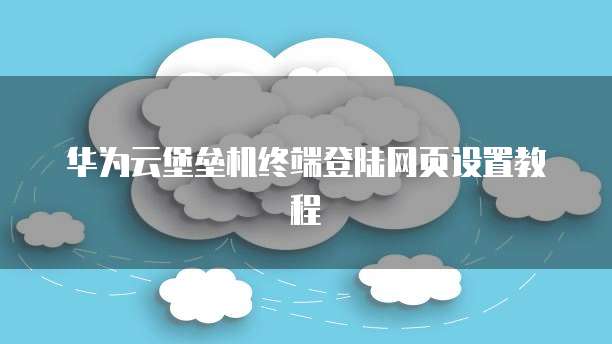 华为云堡垒机终端登陆网页设置教程