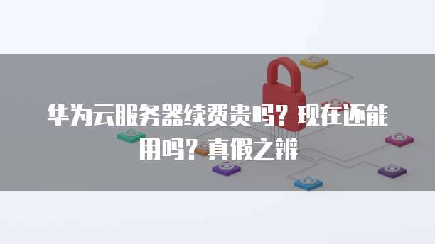 华为云服务器续费贵吗?现在还能用吗?真假之辨